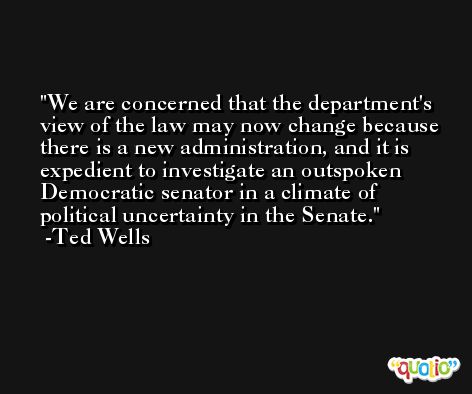 We are concerned that the department's view of the law may now change because there is a new administration, and it is expedient to investigate an outspoken Democratic senator in a climate of political uncertainty in the Senate. -Ted Wells