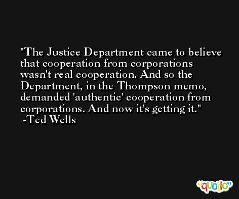 The Justice Department came to believe that cooperation from corporations wasn't real cooperation. And so the Department, in the Thompson memo, demanded 'authentic' cooperation from corporations. And now it's getting it. -Ted Wells