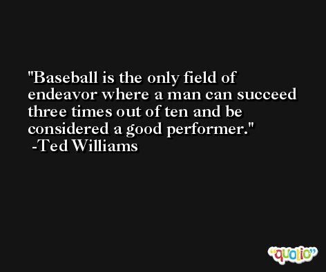Baseball is the only field of endeavor where a man can succeed three times out of ten and be considered a good performer. -Ted Williams