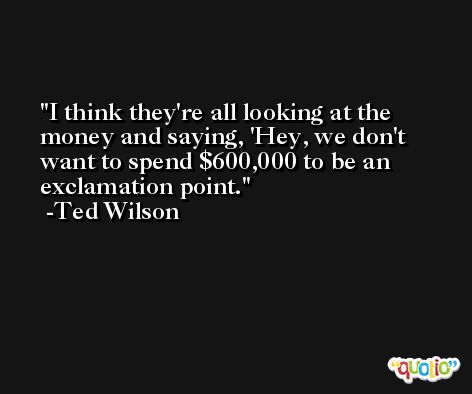 I think they're all looking at the money and saying, 'Hey, we don't want to spend $600,000 to be an exclamation point. -Ted Wilson