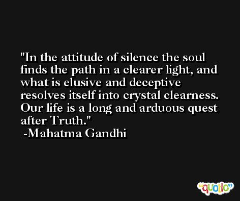 In the attitude of silence the soul finds the path in a clearer light, and what is elusive and deceptive resolves itself into crystal clearness. Our life is a long and arduous quest after Truth. -Mahatma Gandhi