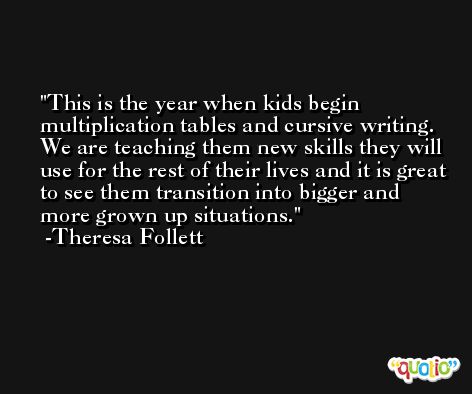 This is the year when kids begin multiplication tables and cursive writing. We are teaching them new skills they will use for the rest of their lives and it is great to see them transition into bigger and more grown up situations. -Theresa Follett