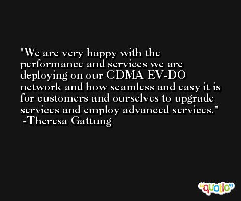 We are very happy with the performance and services we are deploying on our CDMA EV-DO network and how seamless and easy it is for customers and ourselves to upgrade services and employ advanced services. -Theresa Gattung