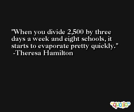 When you divide 2,500 by three days a week and eight schools, it starts to evaporate pretty quickly. -Theresa Hamilton