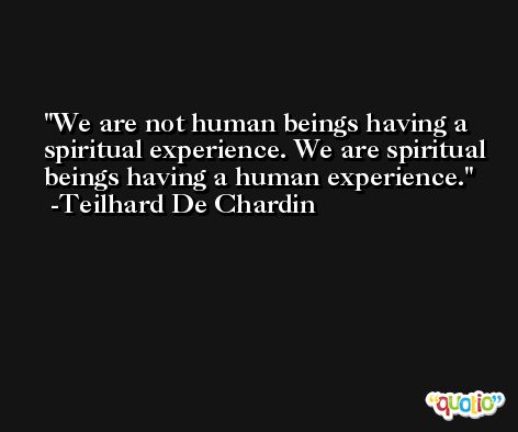We are not human beings having a spiritual experience. We are spiritual beings having a human experience. -Teilhard De Chardin