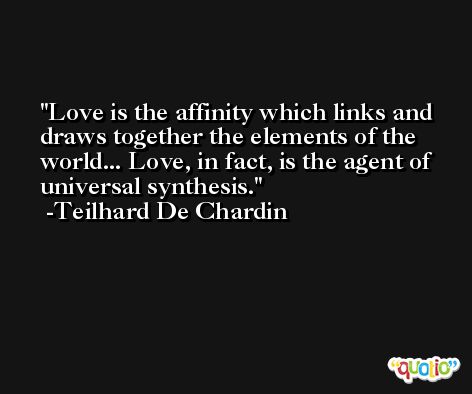 Love is the affinity which links and draws together the elements of the world... Love, in fact, is the agent of universal synthesis. -Teilhard De Chardin