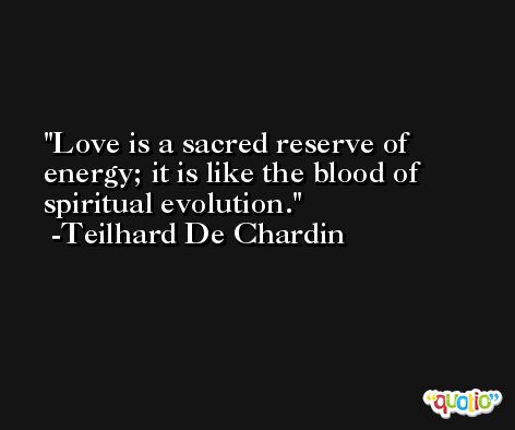Love is a sacred reserve of energy; it is like the blood of spiritual evolution. -Teilhard De Chardin