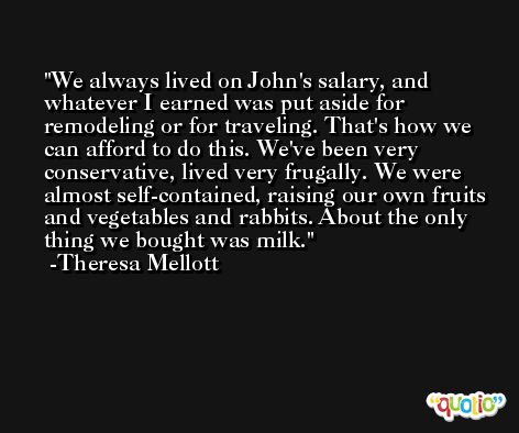 We always lived on John's salary, and whatever I earned was put aside for remodeling or for traveling. That's how we can afford to do this. We've been very conservative, lived very frugally. We were almost self-contained, raising our own fruits and vegetables and rabbits. About the only thing we bought was milk. -Theresa Mellott