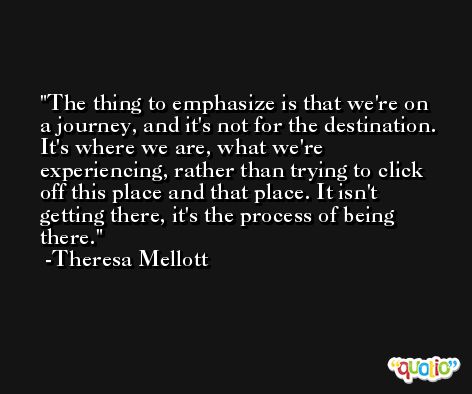 The thing to emphasize is that we're on a journey, and it's not for the destination. It's where we are, what we're experiencing, rather than trying to click off this place and that place. It isn't getting there, it's the process of being there. -Theresa Mellott