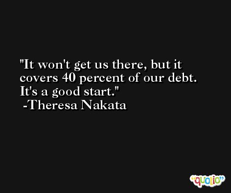 It won't get us there, but it covers 40 percent of our debt. It's a good start. -Theresa Nakata