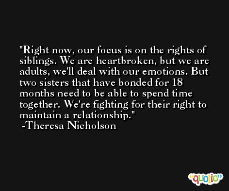 Right now, our focus is on the rights of siblings. We are heartbroken, but we are adults, we'll deal with our emotions. But two sisters that have bonded for 18 months need to be able to spend time together. We're fighting for their right to maintain a relationship. -Theresa Nicholson