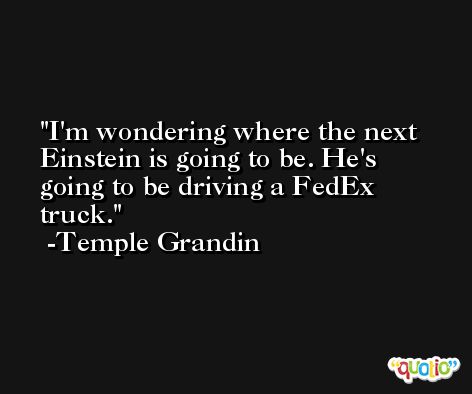 I'm wondering where the next Einstein is going to be. He's going to be driving a FedEx truck. -Temple Grandin