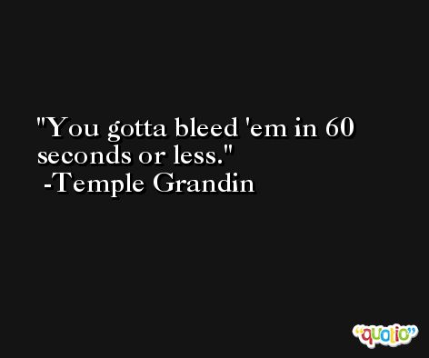You gotta bleed 'em in 60 seconds or less. -Temple Grandin