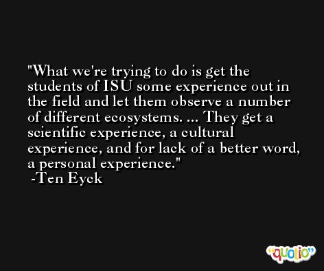 What we're trying to do is get the students of ISU some experience out in the field and let them observe a number of different ecosystems. ... They get a scientific experience, a cultural experience, and for lack of a better word, a personal experience. -Ten Eyck
