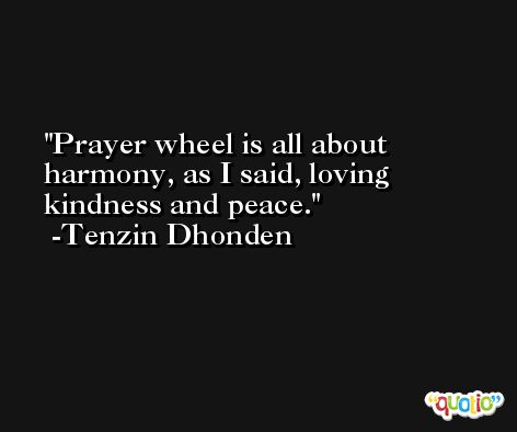 Prayer wheel is all about harmony, as I said, loving kindness and peace. -Tenzin Dhonden