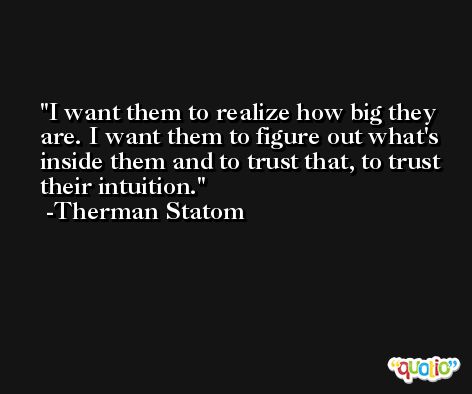 I want them to realize how big they are. I want them to figure out what's inside them and to trust that, to trust their intuition. -Therman Statom