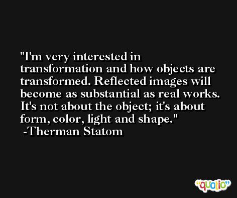 I'm very interested in transformation and how objects are transformed. Reflected images will become as substantial as real works. It's not about the object; it's about form, color, light and shape. -Therman Statom