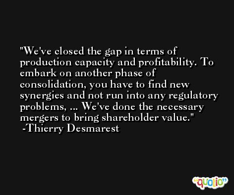 We've closed the gap in terms of production capacity and profitability. To embark on another phase of consolidation, you have to find new synergies and not run into any regulatory problems, ... We've done the necessary mergers to bring shareholder value. -Thierry Desmarest
