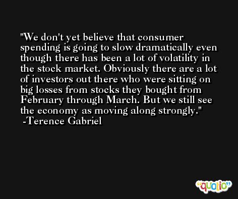 We don't yet believe that consumer spending is going to slow dramatically even though there has been a lot of volatility in the stock market. Obviously there are a lot of investors out there who were sitting on big losses from stocks they bought from February through March. But we still see the economy as moving along strongly. -Terence Gabriel