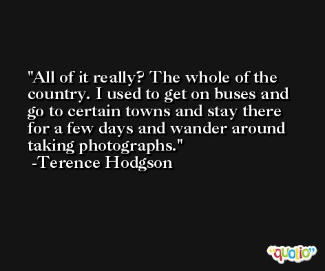 All of it really? The whole of the country. I used to get on buses and go to certain towns and stay there for a few days and wander around taking photographs. -Terence Hodgson