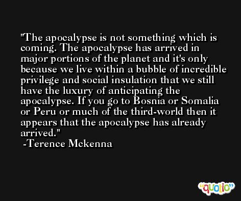 The apocalypse is not something which is coming. The apocalypse has arrived in major portions of the planet and it's only because we live within a bubble of incredible privilege and social insulation that we still have the luxury of anticipating the apocalypse. If you go to Bosnia or Somalia or Peru or much of the third-world then it appears that the apocalypse has already arrived. -Terence Mckenna