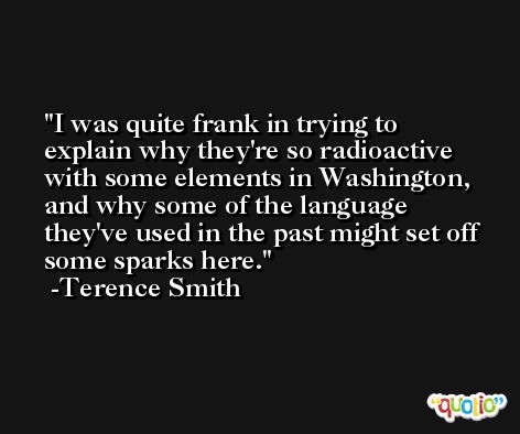 I was quite frank in trying to explain why they're so radioactive with some elements in Washington, and why some of the language they've used in the past might set off some sparks here. -Terence Smith