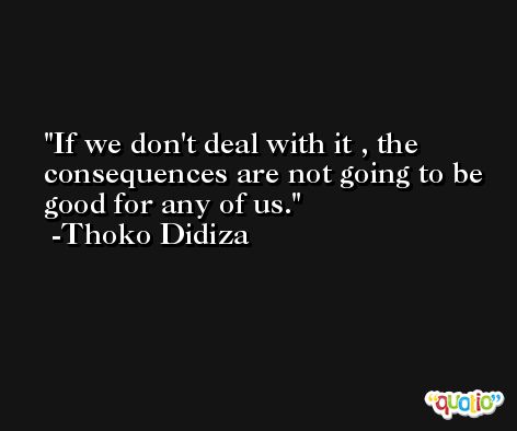 If we don't deal with it , the consequences are not going to be good for any of us. -Thoko Didiza