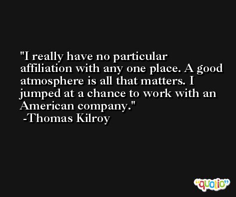 I really have no particular affiliation with any one place. A good atmosphere is all that matters. I jumped at a chance to work with an American company. -Thomas Kilroy