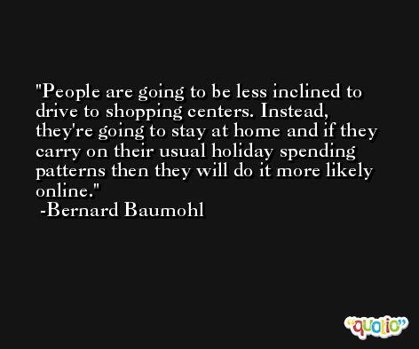 People are going to be less inclined to drive to shopping centers. Instead, they're going to stay at home and if they carry on their usual holiday spending patterns then they will do it more likely online. -Bernard Baumohl
