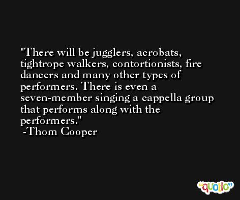 There will be jugglers, acrobats, tightrope walkers, contortionists, fire dancers and many other types of performers. There is even a seven-member singing a cappella group that performs along with the performers. -Thom Cooper