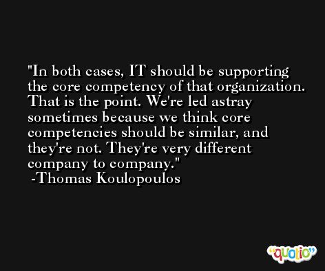 In both cases, IT should be supporting the core competency of that organization. That is the point. We're led astray sometimes because we think core competencies should be similar, and they're not. They're very different company to company. -Thomas Koulopoulos