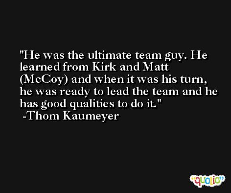 He was the ultimate team guy. He learned from Kirk and Matt (McCoy) and when it was his turn, he was ready to lead the team and he has good qualities to do it. -Thom Kaumeyer