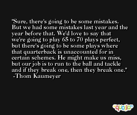 Sure, there's going to be some mistakes. But we had some mistakes last year and the year before that. We'd love to say that we're going to play 65 to 70 plays perfect, but there's going to be some plays where that quarterback is unaccounted for in certain schemes. He might make us miss, but our job is to run to the ball and tackle and if they break one, then they break one. -Thom Kaumeyer