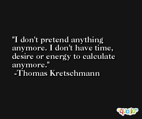I don't pretend anything anymore. I don't have time, desire or energy to calculate anymore. -Thomas Kretschmann