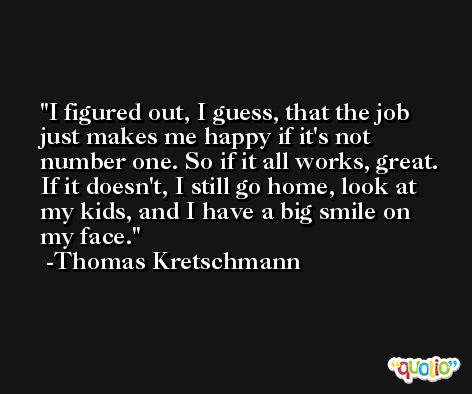 I figured out, I guess, that the job just makes me happy if it's not number one. So if it all works, great. If it doesn't, I still go home, look at my kids, and I have a big smile on my face. -Thomas Kretschmann