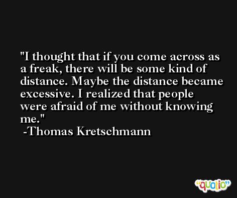 I thought that if you come across as a freak, there will be some kind of distance. Maybe the distance became excessive. I realized that people were afraid of me without knowing me. -Thomas Kretschmann