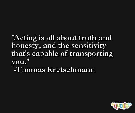 Acting is all about truth and honesty, and the sensitivity that's capable of transporting you. -Thomas Kretschmann