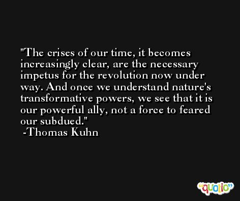 The crises of our time, it becomes increasingly clear, are the necessary impetus for the revolution now under way. And once we understand nature's transformative powers, we see that it is our powerful ally, not a force to feared our subdued. -Thomas Kuhn