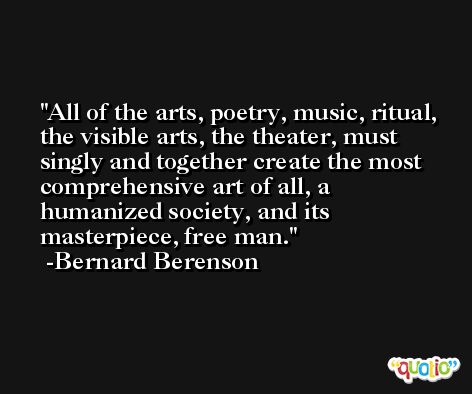 All of the arts, poetry, music, ritual, the visible arts, the theater, must singly and together create the most comprehensive art of all, a humanized society, and its masterpiece, free man. -Bernard Berenson