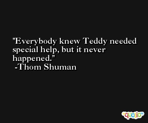 Everybody knew Teddy needed special help, but it never happened. -Thom Shuman