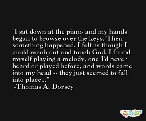 I sat down at the piano and my hands began to browse over the keys. Then something happened. I felt as though I could reach out and touch God. I found myself playing a melody, one I'd never heard or played before, and words came into my head -- they just seemed to fall into place... -Thomas A. Dorsey