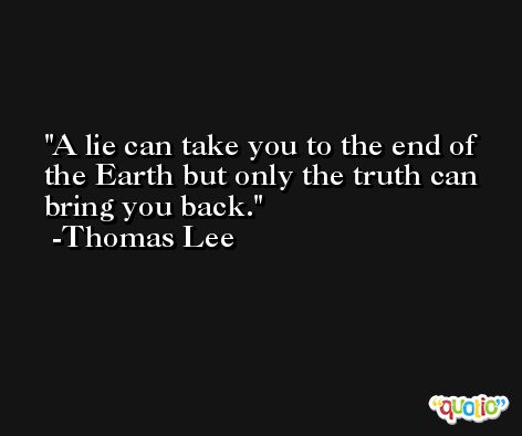A lie can take you to the end of the Earth but only the truth can bring you back. -Thomas Lee