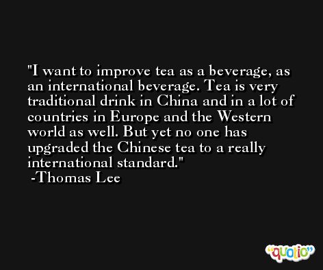 I want to improve tea as a beverage, as an international beverage. Tea is very traditional drink in China and in a lot of countries in Europe and the Western world as well. But yet no one has upgraded the Chinese tea to a really international standard. -Thomas Lee