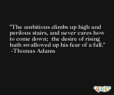 The ambitious climbs up high and perilous stairs, and never cares how to come down;  the desire of rising hath swallowed up his fear of a fall. -Thomas Adams