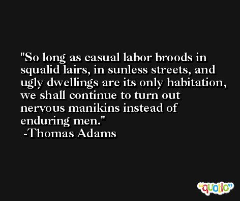 So long as casual labor broods in squalid lairs, in sunless streets, and ugly dwellings are its only habitation, we shall continue to turn out nervous manikins instead of enduring men. -Thomas Adams