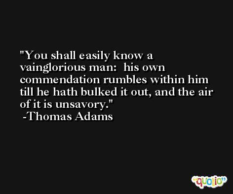 You shall easily know a vainglorious man:  his own commendation rumbles within him till he hath bulked it out, and the air of it is unsavory. -Thomas Adams