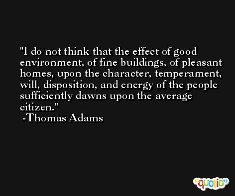 I do not think that the effect of good environment, of fine buildings, of pleasant homes, upon the character, temperament, will, disposition, and energy of the people sufficiently dawns upon the average citizen. -Thomas Adams