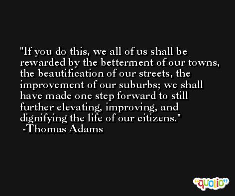 If you do this, we all of us shall be rewarded by the betterment of our towns, the beautification of our streets, the improvement of our suburbs; we shall have made one step forward to still further elevating, improving, and dignifying the life of our citizens. -Thomas Adams