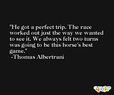 He got a perfect trip. The race worked out just the way we wanted to see it. We always felt two turns was going to be this horse's best game. -Thomas Albertrani