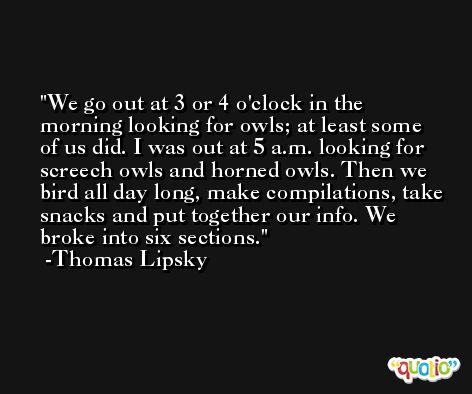 We go out at 3 or 4 o'clock in the morning looking for owls; at least some of us did. I was out at 5 a.m. looking for screech owls and horned owls. Then we bird all day long, make compilations, take snacks and put together our info. We broke into six sections. -Thomas Lipsky